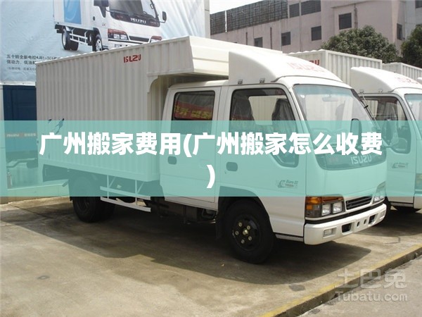 广州搬家费用(广州搬家怎么收费) 广州搬家费用(广州搬家怎么收费)