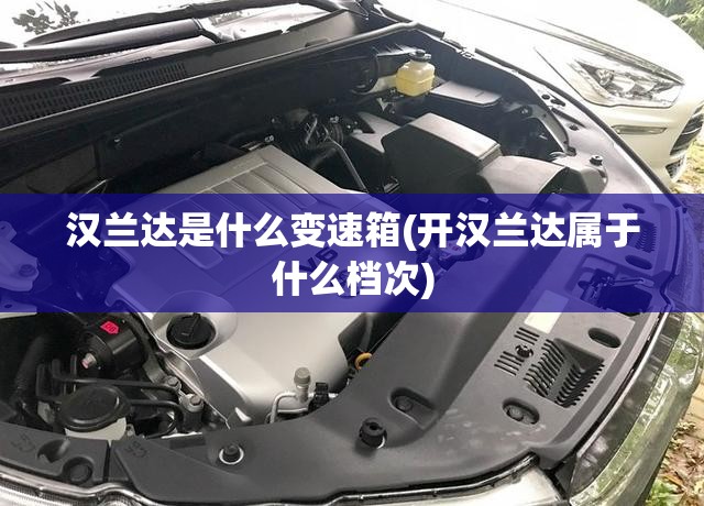 汉兰达是什么变速箱(开汉兰达属于什么档次) 汉兰达是什么变速箱(开汉兰达属于什么档次)