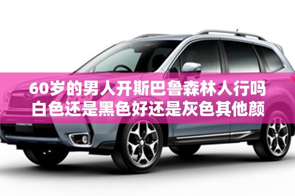 60岁的男人开斯巴鲁森林人行吗白色还是黑色好还是灰色其他颜色的 60岁的男人开斯巴鲁森林人行吗白色还是黑色好还是灰色其他颜色的