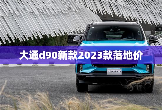 大通d90新款2023款落地价 大通d90新款2023款落地价