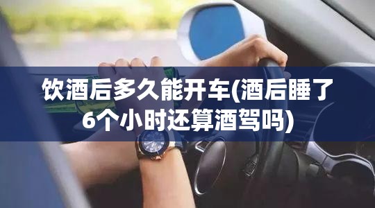 饮酒后多久能开车(酒后睡了6个小时还算酒驾吗) 饮酒后多久能开车(酒后睡了6个小时还算酒驾吗)