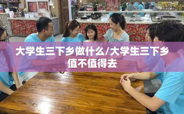 大学生三下乡做什么/大学生三下乡值不值得去