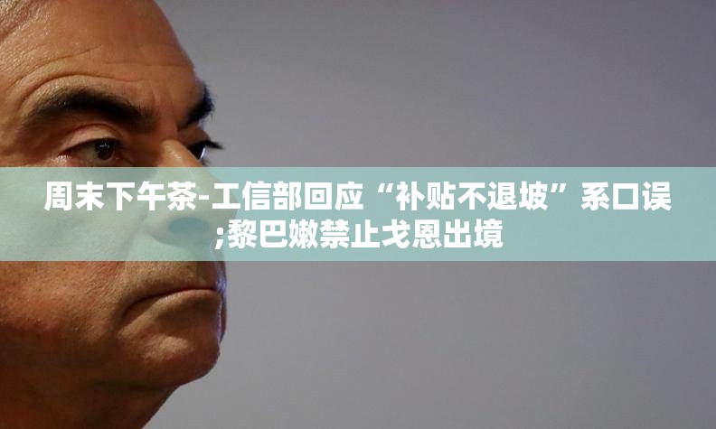 周末下午茶-工信部回应“补贴不退坡”系口误;黎巴嫩禁止戈恩出境