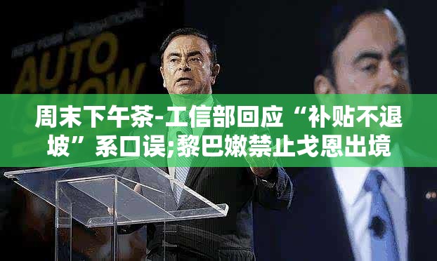 周末下午茶-工信部回应“补贴不退坡”系口误;黎巴嫩禁止戈恩出境