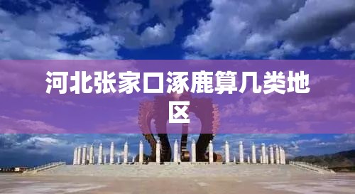 河北张家口涿鹿算几类地区 河北张家口涿鹿算几类地区