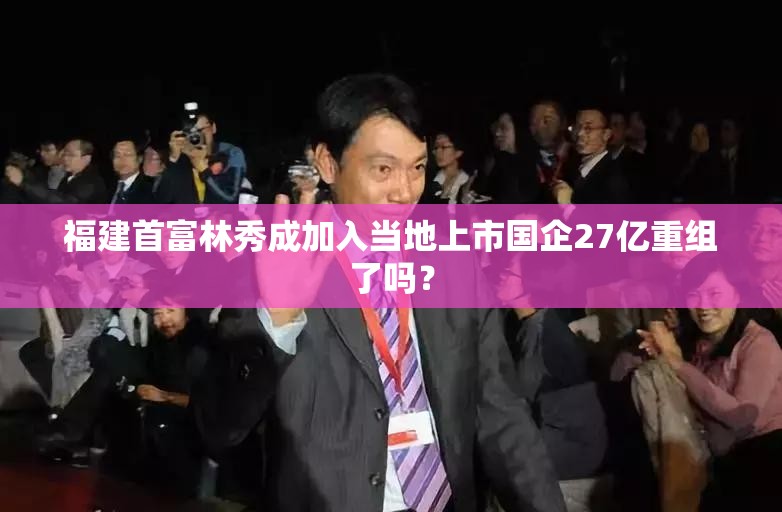福建首富林秀成加入当地上市国企27亿重组了吗？