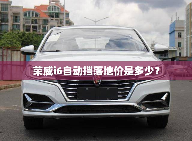 荣威i6自动挡落地价是多少？