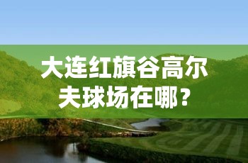 大连红旗谷高尔夫球场在哪？
