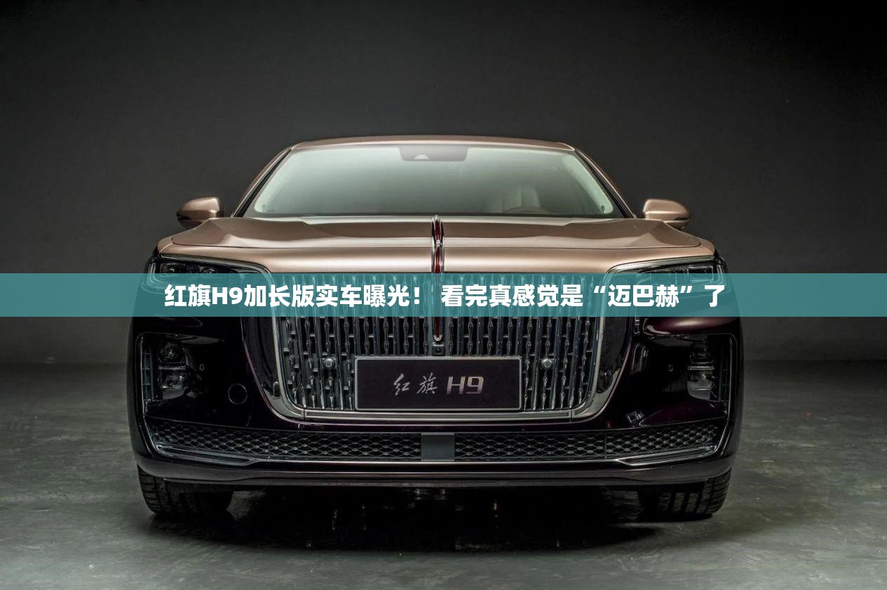 红旗H9加长版实车曝光！ 看完真感觉是“迈巴赫	”了