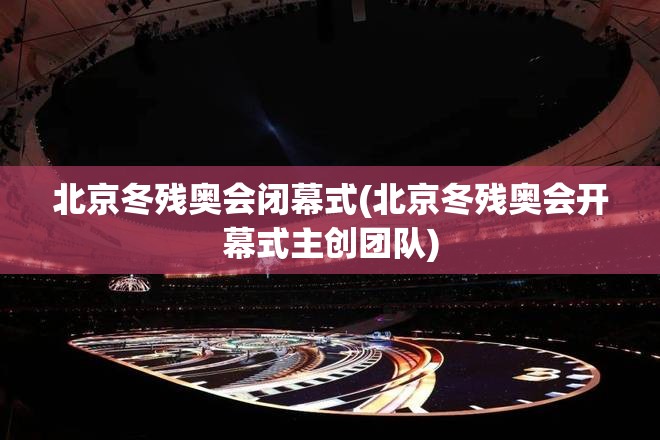 北京冬残奥会闭幕式(北京冬残奥会开幕式主创团队) 北京冬残奥会闭幕式(北京冬残奥会开幕式主创团队)