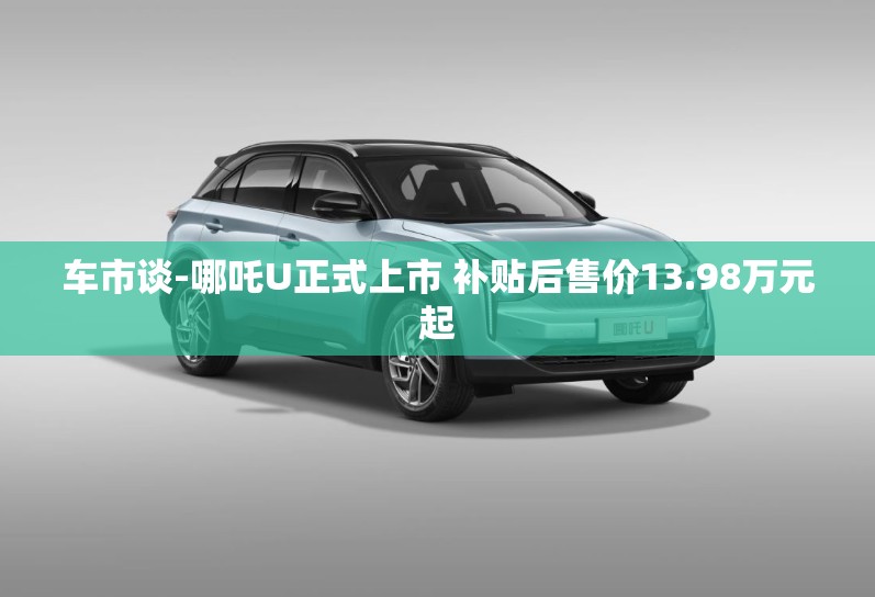 车市谈-哪吒U正式上市 补贴后售价13.98万元起 车市谈-哪吒U正式上市 补贴后售价13.98万元起