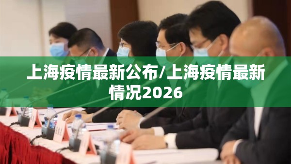 上海疫情最新公布/上海疫情最新情况2026 上海疫情最新公布/上海疫情最新情况2026