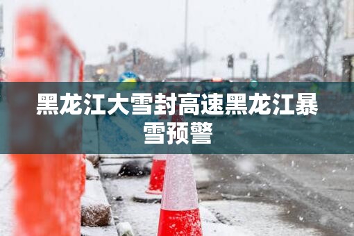 黑龙江大雪封高速黑龙江暴雪预警 黑龙江大雪封高速黑龙江暴雪预警