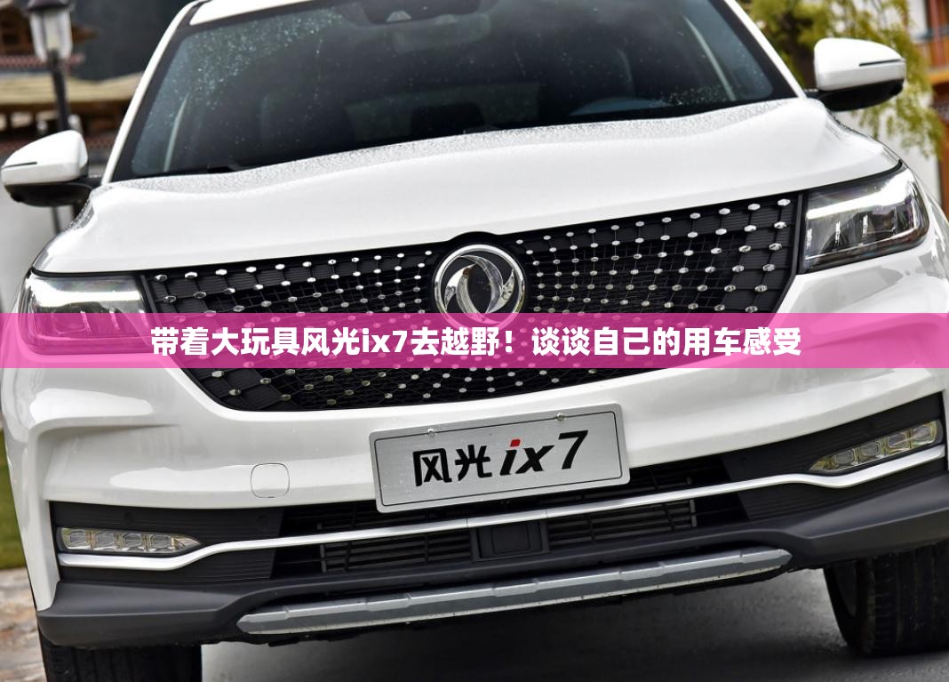 带着大玩具风光ix7去越野!谈谈自己的用车感受 带着大玩具风光ix7去越野!谈谈自己的用车感受