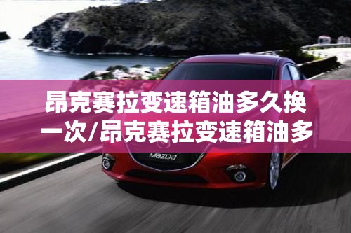 昂克赛拉变速箱油多久换一次/昂克赛拉变速箱油多久换一次,一次多钱? 昂克赛拉变速箱油多久换一次/昂克赛拉变速箱油多久换一次,一次多钱?